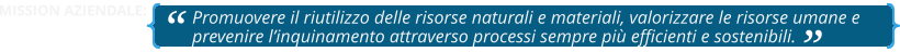 Promuovere il riutilizzo delle risorse naturali e materiali, valorizzare le risorse umane e prevenire l’inquinamento attraverso processi sempre più efficienti e sostenibili.   MISSION AZIENDALE: