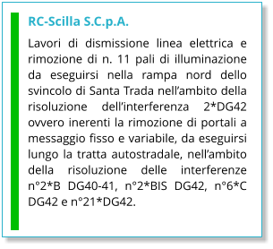 RC-Scilla S.C.p.A. Lavori di dismissione linea elettrica e rimozione di n. 11 pali di illuminazione da eseguirsi nella rampa nord dello svincolo di Santa Trada nell’ambito della risoluzione dell’interferenza 2*DG42 ovvero inerenti la rimozione di portali a messaggio fisso e variabile, da eseguirsi lungo la tratta autostradale, nell’ambito della risoluzione delle interferenze n°2*B DG40-41, n°2*BIS DG42, n°6*C DG42 e n°21*DG42.